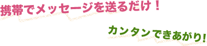 スマホでメッセージを送るだけ！カンタンできあがり！